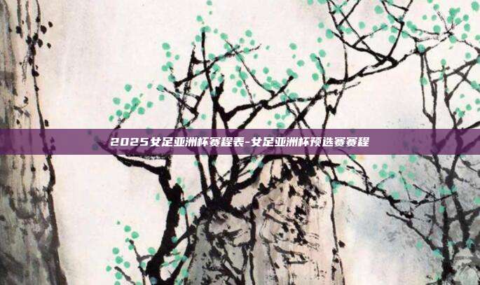 2025女足亚洲杯赛程表-女足亚洲杯预选赛赛程