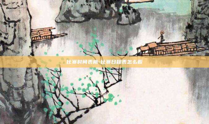 比赛时间表格-比赛日程表怎么看